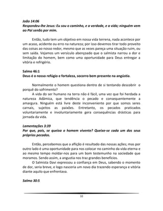 10
João 14:06
Respondeu-lhe Jesus: Eu sou o caminho, e a verdade, e a vida; ninguém vem
ao Pai senão por mim.
Então, tudo tem um objetivo em nossa vida terrena, nada acontece por
um acaso, acidente ou erro na natureza; por isso devemos tirar todo proveito
das coisas ao nosso redor, mesmo que as vezes pareça uma situação ruim, ou
sem saída. Vejamos um versículo abençoado que o salmista narrou a dor e
limitação do homem, bem como uma oportunidade para Deus entregar a
vitória e refrigério.
Salmo 46:1
Deus é o nosso refúgio e fortaleza, socorro bem presente na angústia.
Normalmente o homem questiona dentro de si tentando descobrir o
porquê do sofrimento?
A vida do ser humano na terra não é fácil, uma vez que foi herdada a
natureza Adâmica, que tendência o pecado e consequentemente a
amargura. Ninguém está livre deste inconveniente por que somos seres
carnais, sujeitos as paixões. Entretanto, os pecados praticados
voluntariamente e involuntariamente gera consequências drásticas para
jornada da vida.
Lamentações 3:39
Por que, pois, se queixa o homem vivente? Queixe-se cada um dos seus
próprios pecados.
Então, percebemos que a aflição é resultado das nossas ações; mas por
outro lado é uma oportunidade para nos colocar no caminho da vida eterna e
ao mesmo tempo moldar-nos para um bom testemunho na sociedade que
moramos. Sendo assim, a angustia nos traz grandes benefícios.
O Salmista Davi expressou a confiança em Deus, sabendo o momento
de dor, seria breve, e logo nasceria um novo dia trazendo esperança e vitória
diante aquilo que enfrentava.
Salmo 30:5
 