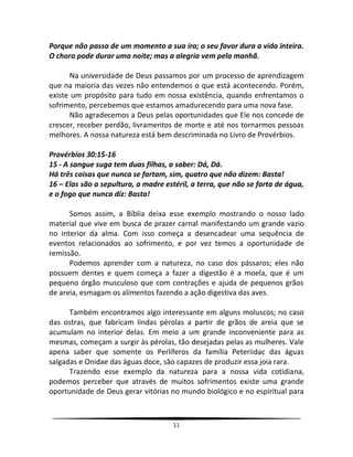 11
Porque não passa de um momento a sua ira; o seu favor dura a vida inteira.
O choro pode durar uma noite; mas a alegria vem pela manhã.
Na universidade de Deus passamos por um processo de aprendizagem
que na maioria das vezes não entendemos o que está acontecendo. Porém,
existe um propósito para tudo em nossa existência, quando enfrentamos o
sofrimento, percebemos que estamos amadurecendo para uma nova fase.
Não agradecemos a Deus pelas oportunidades que Ele nos concede de
crescer, receber perdão, livramentos de morte e até nos tornarmos pessoas
melhores. A nossa natureza está bem descriminada no Livro de Provérbios.
Provérbios 30:15-16
15 - A sangue suga tem duas filhas, a saber: Dá, Dá.
Há três coisas que nunca se fartam, sim, quatro que não dizem: Basta!
16 – Elas são a sepultura, a madre estéril, a terra, que não se farta de água,
e o fogo que nunca diz: Basta!
Somos assim, a Bíblia deixa esse exemplo mostrando o nosso lado
material que vive em busca de prazer carnal manifestando um grande vazio
no interior da alma. Com isso começa a desencadear uma sequência de
eventos relacionados ao sofrimento, e por vez temos a oportunidade de
remissão.
Podemos aprender com a natureza, no caso dos pássaros; eles não
possuem dentes e quem começa a fazer a digestão é a moela, que é um
pequeno órgão musculoso que com contrações e ajuda de pequenos grãos
de areia, esmagam os alimentos fazendo a ação digestiva das aves.
Também encontramos algo interessante em alguns moluscos; no caso
das ostras, que fabricam lindas pérolas a partir de grãos de areia que se
acumulam no interior delas. Em meio a um grande inconveniente para as
mesmas, começam a surgir às pérolas, tão desejadas pelas as mulheres. Vale
apena saber que somente os Perlíferos da família Peteriidac das águas
salgadas e Onidae das águas doce, são capazes de produzir essa joia rara.
Trazendo esse exemplo da natureza para a nossa vida cotidiana,
podemos perceber que através de muitos sofrimentos existe uma grande
oportunidade de Deus gerar vitórias no mundo biológico e no espiritual para
 