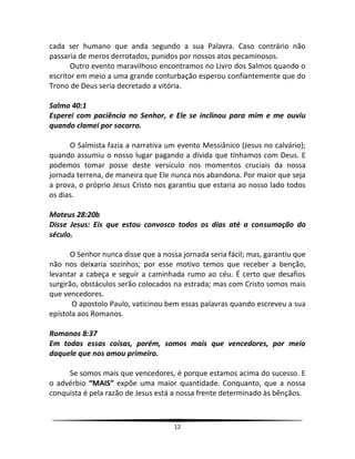 12
cada ser humano que anda segundo a sua Palavra. Caso contrário não
passaria de meros derrotados, punidos por nossos atos pecaminosos.
Outro evento maravilhoso encontramos no Livro dos Salmos quando o
escritor em meio a uma grande conturbação esperou confiantemente que do
Trono de Deus seria decretado a vitória.
Salmo 40:1
Esperei com paciência no Senhor, e Ele se inclinou para mim e me ouviu
quando clamei por socorro.
O Salmista fazia a narrativa um evento Messiânico (Jesus no calvário);
quando assumiu o nosso lugar pagando a dívida que tínhamos com Deus. E
podemos tomar posse deste versículo nos momentos cruciais da nossa
jornada terrena, de maneira que Ele nunca nos abandona. Por maior que seja
a prova, o próprio Jesus Cristo nos garantiu que estaria ao nosso lado todos
os dias.
Mateus 28:20b
Disse Jesus: Eis que estou convosco todos os dias até a consumação do
século.
O Senhor nunca disse que a nossa jornada seria fácil; mas, garantiu que
não nos deixaria sozinhos; por esse motivo temos que receber a benção,
levantar a cabeça e seguir a caminhada rumo ao céu. É certo que desafios
surgirão, obstáculos serão colocados na estrada; mas com Cristo somos mais
que vencedores.
O apostolo Paulo, vaticinou bem essas palavras quando escreveu a sua
epístola aos Romanos.
Romanos 8:37
Em todas essas coisas, porém, somos mais que vencedores, por meio
daquele que nos amou primeiro.
Se somos mais que vencedores, é porque estamos acima do sucesso. E
o advérbio “MAIS” expõe uma maior quantidade. Conquanto, que a nossa
conquista é pela razão de Jesus está a nossa frente determinado às bênçãos.
 