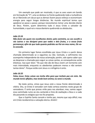 13
Um exemplo que pode ser mostrado, é que as aves voam em bando
em formação de “V”; uma se desloca na frente quebrando toda a turbulência
do ar liberando um vácuo que as demais fazem pouco esforço e economizam
energia para seguir longas distâncias. No mundo espiritual temos que
apoderar-se passo a passo; porque necessitamos tomar uma decisão diante
de Deus. Porém, quem determina tudo é Jesus Cristo o salvador da
humanidade, o qual vai a nossa dianteira quebrando os obstáculos.
João 15:16
Não foste vós quem me escolhestes Amim; pelo contrário, eu vos escolhi a
vós outros e vos designei para que vades e deis frutos, e o vosso fruto
permaneça; afim de que tudo quanto pedirdes ao Pai em meu nome, Ele vo-
lo conceda.
Em primeiro lugar fomos escolhidos por Jesus Cristo e a partir dessa
chamada determinado se o seguimos ou não. Contudo, o sofrimento nos
acompanha independente da nossa aclamação; porém, vale apena saber que
ao desprezar a chamada para seguir as coisas santas, as consequências serão
drásticas. Isso quer dizer: “Os que não são de Deus vivem um tormento com
mais intensidade; enquanto os obedientes padecem menos e não sentem
tantas dores”. Porque estão com Jesus e o refrigério é certo.
João 16:33
Falou Jesus: Estas coisas vos tenho dito para que tenhais paz em mim. No
mundo tereis aflições; mas tende bom animo; eu venci o mundo.
No texto acima, vimos que Jesus está a nossa frente determinado à
vitória. Ora, se Cristo é vencedor com toda certeza estamos neste grupo de
vencedores. É certo que provas virão para nos atordoar; mas, vamos seguir
essa caminhada rumo ao céu cantando o hino de exaltação a Deus e a cada
dia passando os estágios que nos foi proposto.
Que o Espírito Santo console e tenha paz, mesmo que seja difícil; mas
em Cristo receberemos a salvação eterna. Amém!
 