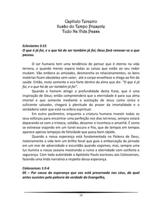 14
Capítulo Terceiro
Ilusão do Tempo Presente
Tudo Na Vida Passa
Eclesiastes 3:15
O que é já foi, e o que há de ser também já foi; Deus fará renovar-se o que
passou.
O ser humano tem uma tendência de pensar que é eterno na vida
terrena, e quando menos espera todas as coisas que estão ao seu redor
mudam. Vão embora as amizades, desmancha os relacionamentos, os bens
matérias ficam obsoletos sem valor; até o corpo envelhece e chega ao fim da
saúde. Então, resta somente e eco forte dentro da alma que diz: “O que é já
foi, e o que há de ser também já foi”.
Quando o homem atingir a profundidade desta frase, que é uma
inspiração de Deus; então compreenderá que a eternidade é para sua alma
imortal e que somente mediante a aceitação de Jesus como único e
suficiente salvador, chegará à plenitude do prazer da imortalidade e o
verdadeiro valor que está na esfera espiritual.
Em outro parâmetro, enquanto a criatura humana investir todos os
seus esforços para encontrar uma perfeição nos dias terrenos, sempre estará
deparando-se com a tristeza, solidão, desamor e incerteza o amanhã. É como
se estivesse viajando em um túnel escuro e frio, que de tempos em tempos
aparece apenas lampejos de felicidade que passa bem rápido.
Quando a nossa esperança está fundamentada na Palavra de Deus,
notoriamente a vida tem um brilho fanal que guia a embarcação da jornada
em um mar de adversidade e escuridão quando viajamos; mas, sempre uma
luz ilumina o nosso oceano mostrando o rumo a eternidade com conforto e
segurança. Com toda autoridade a Apóstolo Paulo escreveu aos Colossenses,
fazendo uma linda narrativa a respeito dessa esperança.
Colossenses 1:5-6
05 – Por causa da esperança que vos está preservada nos céus, da qual
antes ouvistes pela palavra da verdade do Evangelho,
 