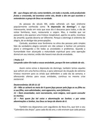 15
06 - que chegou até vós; como também, em todo o mundo, está produzindo
frutos e crescendo, tal acontece entre vós, desde o dia em que ouvistes e
entendestes a graça de Deus na verdade.
As pessoas do século XXI, estão sofrendo um tipo síndrome
popularmente conhecida como “A depressão do domingo”; é algo
interessante, tendo em vista que esse dia é descanso para todos, e dia de
visitar familiares, lazer, restaurante e viajem. Mas, à medida que vai
passando o dia aparece uma tristeza inexplicável, aperto no peito, incerteza
do amanhã; quando deveria ser diferente. Porque o domingo é sinônimo de
alegria, de se desligar das preocupações.
Contudo, acontece esse fenômeno na alma das pessoas pelo simples
fato da verdadeira alegria consistir em não colocar o Senhor em primeiro
plano e entregando a Ele todas as ansiedades e problemas. Quando a
humanidade tiver alcançado a maturidade espiritual para uma operação
divinal em seu interior; então não haverá mais dia de ansiedade.
I Pedro 5:7
Lançando sobre Ele toda a vossa ansiedade, porque Ele tem cuidado de vós.
Assim como vimos à depressão do domingo, também temos aqueles
que sofrem em uma forma crônica, e para sobressair da situação de extrema
tristeza recorrem para os orixás que defendem a cada dia da semana; e
oferecendo ofertas para essas entidades, continua na mesma crise
existencial.
Deuteronômios 18:10-11-12
10 – Não se achará no meio de ti quem faça passar pelo fogo os eu filho ou
a sua filha, nem adivinhador, nem agoureiro, nem feiticeiro;
11 – Nem encantador, nem necromante, nem mágico, nem quem consulte
os mortos;
12 – Pois quem faz tal coisa e abominação ao Senhor; e por estas
abominações o Senhor, teu Deus os lança de diante de ti.
Também nos deparamos com seguidores da Nova Era, que tem o seu
“Calendário dos Anjos”; para cada dia do ano, e até ensinam que cada pessoa
 