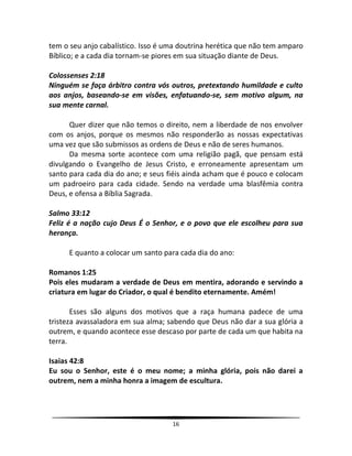 16
tem o seu anjo cabalístico. Isso é uma doutrina herética que não tem amparo
Bíblico; e a cada dia tornam-se piores em sua situação diante de Deus.
Colossenses 2:18
Ninguém se faça árbitro contra vós outros, pretextando humildade e culto
aos anjos, baseando-se em visões, enfatuando-se, sem motivo algum, na
sua mente carnal.
Quer dizer que não temos o direito, nem a liberdade de nos envolver
com os anjos, porque os mesmos não responderão as nossas expectativas
uma vez que são submissos as ordens de Deus e não de seres humanos.
Da mesma sorte acontece com uma religião pagã, que pensam está
divulgando o Evangelho de Jesus Cristo, e erroneamente apresentam um
santo para cada dia do ano; e seus fiéis ainda acham que é pouco e colocam
um padroeiro para cada cidade. Sendo na verdade uma blasfêmia contra
Deus, e ofensa a Bíblia Sagrada.
Salmo 33:12
Feliz é a nação cujo Deus É o Senhor, e o povo que ele escolheu para sua
herança.
E quanto a colocar um santo para cada dia do ano:
Romanos 1:25
Pois eles mudaram a verdade de Deus em mentira, adorando e servindo a
criatura em lugar do Criador, o qual é bendito eternamente. Amém!
Esses são alguns dos motivos que a raça humana padece de uma
tristeza avassaladora em sua alma; sabendo que Deus não dar a sua glória a
outrem, e quando acontece esse descaso por parte de cada um que habita na
terra.
Isaias 42:8
Eu sou o Senhor, este é o meu nome; a minha glória, pois não darei a
outrem, nem a minha honra a imagem de escultura.
 
