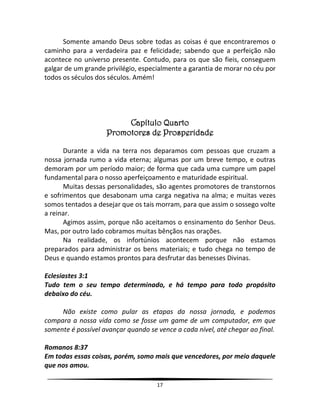 17
Somente amando Deus sobre todas as coisas é que encontraremos o
caminho para a verdadeira paz e felicidade; sabendo que a perfeição não
acontece no universo presente. Contudo, para os que são fieis, conseguem
galgar de um grande privilégio, especialmente a garantia de morar no céu por
todos os séculos dos séculos. Amém!
Capítulo Quarto
Promotores de Prosperidade
Durante a vida na terra nos deparamos com pessoas que cruzam a
nossa jornada rumo a vida eterna; algumas por um breve tempo, e outras
demoram por um período maior; de forma que cada uma cumpre um papel
fundamental para o nosso aperfeiçoamento e maturidade espiritual.
Muitas dessas personalidades, são agentes promotores de transtornos
e sofrimentos que desabonam uma carga negativa na alma; e muitas vezes
somos tentados a desejar que os tais morram, para que assim o sossego volte
a reinar.
Agimos assim, porque não aceitamos o ensinamento do Senhor Deus.
Mas, por outro lado cobramos muitas bênçãos nas orações.
Na realidade, os infortúnios acontecem porque não estamos
preparados para administrar os bens materiais; e tudo chega no tempo de
Deus e quando estamos prontos para desfrutar das benesses Divinas.
Eclesiastes 3:1
Tudo tem o seu tempo determinado, e há tempo para todo propósito
debaixo do céu.
Não existe como pular as etapas da nossa jornada, e podemos
compara a nossa vida como se fosse um game de um computador, em que
somente é possível avançar quando se vence a cada nível, até chegar ao final.
Romanos 8:37
Em todas essas coisas, porém, somo mais que vencedores, por meio daquele
que nos amou.
 