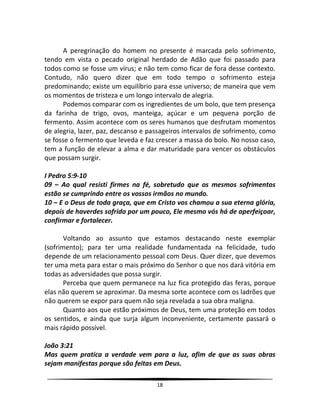 18
A peregrinação do homem no presente é marcada pelo sofrimento,
tendo em vista o pecado original herdado de Adão que foi passado para
todos como se fosse um vírus; e não tem como ficar de fora desse contexto.
Contudo, não quero dizer que em todo tempo o sofrimento esteja
predominando; existe um equilíbrio para esse universo; de maneira que vem
os momentos de tristeza e um longo intervalo de alegria.
Podemos comparar com os ingredientes de um bolo, que tem presença
da farinha de trigo, ovos, manteiga, açúcar e um pequena porção de
fermento. Assim acontece com os seres humanos que desfrutam momentos
de alegria, lazer, paz, descanso e passageiros intervalos de sofrimento, como
se fosse o fermento que leveda e faz crescer a massa do bolo. No nosso caso,
tem a função de elevar a alma e dar maturidade para vencer os obstáculos
que possam surgir.
I Pedro 5:9-10
09 – Ao qual resisti firmes na fé, sobretudo que os mesmos sofrimentos
estão se cumprindo entre os vossos irmãos no mundo.
10 – E o Deus de toda graça, que em Cristo vos chamou a sua eterna glória,
depois de haverdes sofrido por um pouco, Ele mesmo vós há de aperfeiçoar,
confirmar e fortalecer.
Voltando ao assunto que estamos destacando neste exemplar
(sofrimento); para ter uma realidade fundamentada na felicidade, tudo
depende de um relacionamento pessoal com Deus. Quer dizer, que devemos
ter uma meta para estar o mais próximo do Senhor o que nos dará vitória em
todas as adversidades que possa surgir.
Perceba que quem permanece na luz fica protegido das feras, porque
elas não querem se aproximar. Da mesma sorte acontece com os ladrões que
não querem se expor para quem não seja revelada a sua obra maligna.
Quanto aos que estão próximos de Deus, tem uma proteção em todos
os sentidos, e ainda que surja algum inconveniente, certamente passará o
mais rápido possível.
João 3:21
Mas quem pratica a verdade vem para a luz, afim de que as suas obras
sejam manifestas porque são feitas em Deus.
 