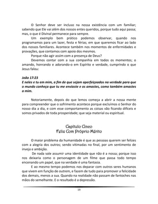 19
O Senhor deve ser incluso na nossa existência com um familiar;
sabendo que Ele vai além dos nossos entes queridos, porque tudo aqui passa;
mas, o que é Divinal permanece para sempre.
Um exemplo bem prático podemos observar, quando nos
programamos para um lazer, festa e férias; em que queremos ficar ao lado
dos nossos familiares. Acontece também nos momentos de enfermidades e
provações, que contamos com apoio dos mesmos.
Porque não agir assim com a presença de Deus?
Devemos contar com a sua companhia em todos os momentos; o
amando, honrando e adorando-o em Espírito e verdade, cumprindo o que
Jesus falou:
João 17:23
E neles e tu em mim, a fim de que sejam aperfeiçoados na verdade para que
o mundo conheça que tu me enviaste e os amastes, como também amastes
a mim.
Notoriamente, depois do que lemos começa a abrir a nossa mente
para compreender que o sofrimento acontece porque excluímos o Senhor do
nosso dia a dia, e com esse comportamento as coisas vão ficando difíceis e
somos privados de toda prosperidade; que seja material ou espiritual.
Capítulo Cinco
Feliz Com Próprio Mérito
O maior problema da humanidade é que as pessoas querem ser felizes
com a alegria dos outros; sendo vitimadas no final, por um sentimento de
inveja e ambição.
De nada vale assumir uma identidade que não é a nossa; porque isso
nos deixaria como o personagem de um filme que passa todo tempo
encenando um papel, que na verdade é uma fantasia.
E ao mesmo tempo podemos nos deparar com outros seres humanos
que vivem em função de outrem, e fazem de tudo para promover a felicidade
dos demais, menos a sua. Quando na realidade não passam de fantoches nas
mãos do semelhante. E o resultado é a depressão.
 