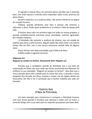 21
O segredo é colocar Deus em primeiro plano; perceba que o Salmista
Davi, com toda riqueza e vivendo como imperador sobre Israel, priorizou ao
plano divino.
Os bens materiais, ou a ausência deles, não exerce influência na alegria
do coração humano.
Todavia, quando perdemos esse foco é porque não amamos e
adoramos a Deus. Então quem predomina é a tristeza e falta de desejo pela
vida.
O Senhor deve estar em primeiro lugar em todos os nossos projetos, e
quando verdadeiramente entramos nessa intimidade, seremos agraciados
por virtudes inefáveis.
A felicidade não somente a ausência da tristeza; mas um estado de
espírito que eleva a alma humana. Alguém pode não estar triste e ao mesmo
tempo não ser feliz; isso é uma lacuna emocional sentido falta de alguma
coisa.
Posso afirmar com toda autoridade, que é falta é de Deus
A Bíblia expõe o seguinte versículo
Filipenses 4:4
Alegram-se sempre no Senhor. Novamente direi: Alegrem-se!
Perceba que o verdadeiro sentido da felicidade tem a sua base de
sustentação em Deus; por essa razão que Paulo escrevendo aos filipenses foi
enfático na sua colocação: “Alegrem-se sempre no Senhor”. Que dizer que a
nossa atenção deve estar voltada para as coisas dos céus; e quando o nosso
proposito fica firmado em Deus, começa a mover rios de alegria dentro da
nossa alma. Ser feliz é ter a convicção que o Senhor trabalha por cada ser
humano.
Capítulo Seis
A Raiz da Felicidade
Um bom exemplo para mostrarmos é comparar a felicidade humana
com uma árvore grande e frondosa que abençoa a todos com os frutos, e
serve de abrigo com a sua sobra para os viajantes que passam por baixo dela.
 