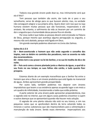 22
Todavia essa grande árvore pode doar-se, mas intimamente será que
ela é feliz?
Tem pessoas que também são assim, dar tudo de si para o seu
semelhante, serve de abrigo para os que buscam alento; mas, na verdade
não conseguem alegrar a sua própria alma. Quero dizer com isso que na raça
humana existem muitas pessoas que são funcionais, responsáveis e até
amáveis. No entanto, o sofrimento da vida as levaram por um caminho de
dor e angustia que a humanidade dessa pessoa fica em dúvida.
Por essa razão é que todas as pessoas devem está enraizada na Palavra
de Deus, porque mesmo que aconteça alguma perseguição ou angustia, a
mesma não será abalada, porque está ligada em Deus.
Um grande exemplo podemos observam no Livros dos Salmos.
Salmo 01:1-2-3
01 – Bem-aventurado o homem que não anda segundo o conselho dos
ímpios, nem se detém no caminho dos pecadores, nem se assenta na roda
dos escarnecedores.
02 – Antes tem o seu prazer na lei do Senhor, e na sua lei medita de dia e de
noite.
03 – Pois será como a árvore plantada junto a ribeiros de águas, a qual dá o
seu fruto no seu tempo; as suas folhas não cairão, e tudo quanto fizer
prospera.
Estamos diante de um exemplo maravilhoso que o Senhor faz entre o
homem que ama a Deus e um árvore produtiva que está ligada no manancial
de águas. Ambos apresentam grande prosperidade.
Por outro lado, também podemos nos deparar com árvores
improdutivas que levam a sua existência apenas ocupando lugar e em meio a
um quadro de infelicidade, transtornando a todos que estão próximo.
A parte exterior de uma árvore pode apresentar preponderância, mas
o segredo está no interior, que em alguns casos podemos encontrar o cupim
e outras doenças que se apresentará quando não houver mais solução.
O segredo de uma planta robusta não está no seu tronco, e sim nas
pequenas raízes que se aprofundam dentro da terra solvendo todos os
minerais e outras substancias que são imprescindíveis para a alimentação e
manutenção de toda árvore. Sendo esses elementos imperceptíveis aos
 