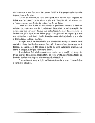 23
olhos humanos, mas fundamentais para a frutificação e perpetuação de cada
árvore de uma floresta.
Quanto ao homem, as suas raízes profundas devem estar regadas da
Palavra de Deus, com oração, louvor e adoração. Que não são percebidas por
outras pessoas, e sim dentro de cada adorador de Deus.
Como a árvore busca os mais difíceis e profundos terrenos a procura
substancias para a sua existência, o homem deve adentrar em uma região de
amor e segredo para com Deus, o que os teólogos chamam de comunhão ou
intimidade; para que assim possa galgar dos grandes privilégios que Ele
traçou desde o princípio da criação. Especialmente a felicidade tão procurada
e desejada por todos os mortais.
A alegria não é um sentimento que acontece de fora para dentro; pelo
contrário, deve fluir de dentro para fora. Não é uma música alegre que está
tocando no rádio, nem tão pouco a ilusão de uma substância alucinógena
como as drogas, e porque não dizer o álcool.
A verdadeira felicidade consiste em sentir paz e perdão no amor de
Deus, através do sacrifício propiciatório de Jesus Cristo, que resgata todos os
homens da depravação para um novo estado de espírito.
O segredo para superar todo sofrimento é aceitar a Jesus como o único
e suficiente salvador.
 
