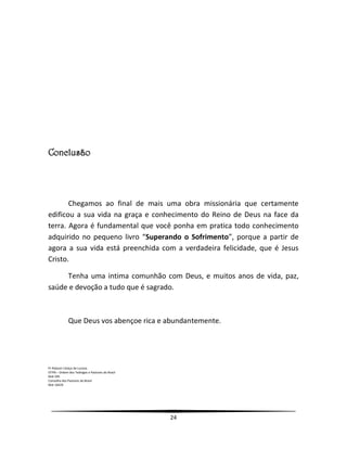 24
Conclusão
Chegamos ao final de mais uma obra missionária que certamente
edificou a sua vida na graça e conhecimento do Reino de Deus na face da
terra. Agora é fundamental que você ponha em pratica todo conhecimento
adquirido no pequeno livro “Superando o Sofrimento”, porque a partir de
agora a sua vida está preenchida com a verdadeira felicidade, que é Jesus
Cristo.
Tenha uma intima comunhão com Deus, e muitos anos de vida, paz,
saúde e devoção a tudo que é sagrado.
Que Deus vos abençoe rica e abundantemente.
Pr Robson Colaço de Lucena
OTPB – Ordem dos Teólogos e Pastores do Brasil
Mat 595
Conselho dos Pastores do Brasil
Mat 10429
 