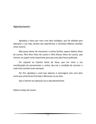 3
Agradecimento
Agradeço a Deus por mais uma obra teológica, que foi editada para
abençoar a sua vida, através das experiências e contextos Bíblicos contidos
neste volume.
Não posso deixar de mencionar a minha família; esposa Adalice Alves
de Lucena, filha Alice Alves de Lucena e filho Alisson Alves de Lucena, que
tiveram um papel muito importante para que essa obra fosse publicada.
Em especial ao Espírito Santo de Deus, que em meio a sua
manifestação de pensamentos e sonho, deu-me a condição de escrever a
cada linha contida neste exemplar.
Por fim, agradeço a você que adquiriu e comungará com uma obra
santa que certamente fará toda a diferença na sua vida.
Que o Senhor vos abençoe rica e abundantemente.
Robson Colaço de Lucena
 
