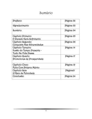 4
Sumário
Prefácio Página 02
Agradecimento Página 03
Sumário Página 04
Capítulo Primeiro
O Pecado Gera Sofrimento
Página 05
Capítulo Segundo
Conquista Nas Adversidades
Página 06
Capítulo Terceiro
Ilusão do Tempo Presente -
Tudo Na Vida Passa
Página 14
Capítulo Quarto
Promotores de Prosperidade
Página 17
Capítulo Cinco
Feliz Com Próprio Mérito
Página 19
Capítulo Seis
A Raiz da Felicidade
Página21
Conclusão Página 24
 