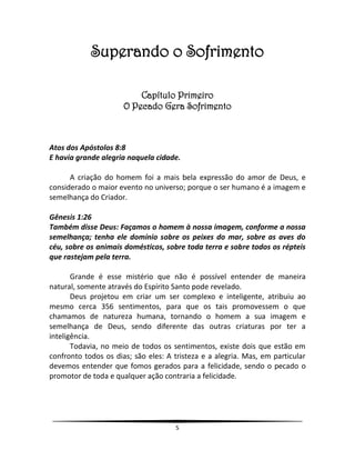 5
Superando o Sofrimento
Capítulo Primeiro
O Pecado Gera Sofrimento
Atos dos Apóstolos 8:8
E havia grande alegria naquela cidade.
A criação do homem foi a mais bela expressão do amor de Deus, e
considerado o maior evento no universo; porque o ser humano é a imagem e
semelhança do Criador.
Gênesis 1:26
Também disse Deus: Façamos o homem à nossa imagem, conforme a nossa
semelhança; tenha ele domínio sobre os peixes do mar, sobre as aves do
céu, sobre os animais domésticos, sobre toda terra e sobre todos os répteis
que rastejam pela terra.
Grande é esse mistério que não é possível entender de maneira
natural, somente através do Espírito Santo pode revelado.
Deus projetou em criar um ser complexo e inteligente, atribuiu ao
mesmo cerca 356 sentimentos, para que os tais promovessem o que
chamamos de natureza humana, tornando o homem a sua imagem e
semelhança de Deus, sendo diferente das outras criaturas por ter a
inteligência.
Todavia, no meio de todos os sentimentos, existe dois que estão em
confronto todos os dias; são eles: A tristeza e a alegria. Mas, em particular
devemos entender que fomos gerados para a felicidade, sendo o pecado o
promotor de toda e qualquer ação contraria a felicidade.
 