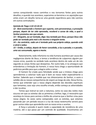 7
vamos conquistando novos caminhos e nos tornamos fortes para outros
desafios; e quando isso acontece, superamos as barreiras e as aquisições que
antes eram um desafio torna-se uma grande experiência para não cairmos
em outras contradições.
Epístola de Tiago 1:12-13-14-15
12 - Bem-aventurado o homem que suporta, com perseverança, a provação
porque, depois de ter sido aprovado, receberá a coroa da vida, a qual o
Senhor prometeu aos que amam.
13 – Ninguém, ao ser tentado, diga: Sou tentado por Deus; porque Deus não
pode ser tentado pelo mal e ele mesmo a ninguém tenta.
14 – Ao contrário, cada um é tentado pela sua própria cobiça, quando está
o atrai e seduz.
15 – Então, a cobiça, depois de haver concebido, a luz o pecado; e o pecado,
uma vez consumado, agora a morte.
Notoriamente, todo infortúnio na vida humana acontece por causa das
negligencias diante de Deus, e temos a tendência de culparmos alguém por
nossos erros, quando na verdade tudo acontece dentro de cada um de nós
segundo as coisas ilícitas que desejamos. Por outro lado, é na amargura que
entendemos a limitação do homem; é nessa hora chega a oportunidade de
pedirmos perdão para que a alegria volte a reinar.
O homem foi criado para felicidade sendo que a tristeza chega para
aprendermos a valorizar tudo que é bom ao nosso redor especialmente o
Senhor. Sabendo que a medida que nos distanciamos do Senhor, o vazio e
solidão são os nossos companheiros de viajem ao longo da vida. Dessa forma,
temos que entender que a nossa alegria depende das decisões espirituais
que tomamos; caso seja uma escolha errada, então começa as adversidades
e dor na alma.
Temos que instruir-se com a natureza, como no caso das noites mais
escuras em que as estrelas são as primeiras a brilhar; logo, é necessário que
aconteça às trevas para vermos o brilho do universo que o Senhor criou para
nossa alegria. As vezes somo comparados com as estrelas, que estamos
passando por um período escuro e a luz do nosso testemunho servirá para
guiar outras vidas que aprenderão com os nosso erros e acertos.
A força e pressão é quem mede a capacidade de resistência de uma
matéria; até o aço passa por um controle de qualidade. Encontramos um
 