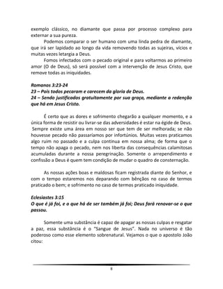 8
exemplo clássico, no diamante que passa por processo complexo para
externar a sua pureza.
Podemos comparar o ser humano com uma linda pedra de diamante,
que irá ser lapidado ao longo da vida removendo todas as sujeiras, vícios e
muitas vezes letargia a Deus.
Fomos infectados com o pecado original e para voltarmos ao primeiro
amor (O de Deus), só será possível com a intervenção de Jesus Cristo, que
remove todas as iniquidades.
Romanos 3:23-24
23 – Pois todos pecaram e carecem da gloria de Deus.
24 – Sendo justificados gratuitamente por sua graça, mediante a redenção
que há em Jesus Cristo.
É certo que as dores e sofrimento chegarão a qualquer momento, e a
única forma de resistir ou livrar-se das adversidades é estar na égide de Deus.
Sempre existe uma área em nosso ser que tem de ser melhorada; se não
houvesse pecado não passaríamos por infortúnios. Muitas vezes praticamos
algo ruim no passado e a culpa continua em nossa alma; de forma que o
tempo não apaga o pecado, nem nos liberta das consequências calamitosas
acumuladas durante a nossa peregrinação. Somente o arrependimento e
confissão a Deus é quem tem condição de mudar o quadro de consternação.
As nossas ações boas e maldosas ficam registrada diante do Senhor, e
com o tempo estaremos nos deparando com bênçãos no caso de termos
praticado o bem; e sofrimento no caso de termos praticado iniquidade.
Eclesiastes 3:15
O que é já foi, e o que há de ser também já foi; Deus fará renovar-se o que
passou.
Somente uma substância é capaz de apagar as nossas culpas e resgatar
a paz, essa substância é o “Sangue de Jesus”. Nada no universo é tão
poderoso como esse elemento sobrenatural. Vejamos o que o apostolo João
citou:
 