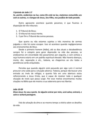 9
I Epistola de João 1:7
Se, porém, andarmos na luz, como Ele está na luz, matemos comunhão uns
com os outros, e o Sangue de Jesus, Seu Filho, nos purifica de todo pecado.
Outro agravante acontece quando pecamos; é que ficamos à
disposição de três tribunais:
1. O Tribunal de Deus;
2. O tribunal da nossa mente;
3. E por fim o Tribunal das outras pessoas.
Que queira ou não estamos sujeitos a três maneiras de sermos
julgados e não há como escapar. Isso só acontece quando negligenciamos
aos ensinamentos de Deus.
Desde o primeiro homem (Adão), até os dias atuais a desobediência
sempre foi o estopim para gerar depressão na vida das pessoas, se
andássemos em sinceridade não passaríamos por angustia, e com certeza a
raça humana estaria em um padrão espiritual elevado. Não haveria doenças,
morte, dor, separação e etc., todavia, ao chegarmos ao céu todas a
pestilências serão aniquiladas.
Perceba que quando alguém está passando por algo ruim é normal
procurar uma saída para a situação adversa. Todavia, porque não buscar uma
entrada ao invés de refúgio; e quanto fala em uma abertura estou
referenciando a Jesus Cristo, que é capaz de resolver toda e qualquer
situação de revés que possa surgir. Por esse motivo encontramos muitas
citações na Bíblia que ele mostra a sua soberania para nos libertar.
João 10-09
Disse Jesus: Eu sou a porte. Se alguém entrar por mim, será salvo; entrará, e
saíra e achará pastagem.
Fala da salvação da alma e ao mesmo tempo a vitória sobre os desafios
da vida.
 