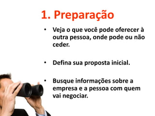 1. Preparação
• Veja o que você pode oferecer à
  outra pessoa, onde pode ou não
  ceder.

• Defina sua proposta inicial.

• Busque informações sobre a
  empresa e a pessoa com quem
  vai negociar.
 