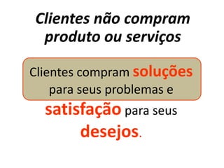 Clientes não compram
 produto ou serviços

Clientes compram soluções
    para seus problemas e
  satisfação para seus
       desejos.
 