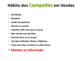 Hábito dos Campeões em Vendas
     • Humildade
     • Disciplina
     • Cuidar da aparência
     • Reciclar-se sempre
     • Trabalhar 30% mais que os outros
     • Não retarda suas decisões
     • Gerencia bem o seu tempo
     • Tem bem definidos: Metas e Objetivos
     • Traça suas rotas e conhece as alternativas

     • Manter-se informado

18
 