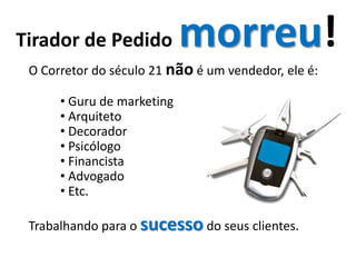 Tirador de Pedido           morreu!
 O Corretor do século 21 não é um vendedor, ele é:

      • Guru de marketing
      • Arquiteto
      • Decorador
      • Psicólogo
      • Financista
      • Advogado
      • Etc.

 Trabalhando para o sucesso do seus clientes.
 