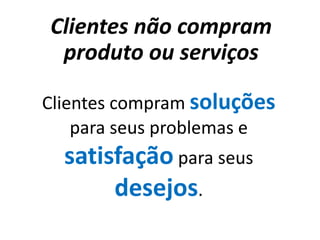 Clientes não compram
 produto ou serviços

Clientes compram soluções
    para seus problemas e
  satisfação para seus
       desejos.
 