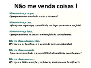 Não me venda coisas !
Não me ofereça roupas.
Ofereça-me uma aparência bonita e atraente!

Não me ofereça casa.
Ofereça-me segurança, comodidade, um lugar para viver e ser feliz!

Não me ofereça livros.
Ofereça-me horas de prazer e o benefício do conhecimento!

Não me ofereça ferramentas.
Ofereça-me os benefícios e o prazer de fazer coisas bonitas!

Não me ofereça móveis.
Ofereça-me o conforto e a tranqüilidade de ambiente aconchegante!

Não me ofereça coisas...
Ofereça-me idéias, emoções, ambiência, sentimentos e benefícios!!!
 