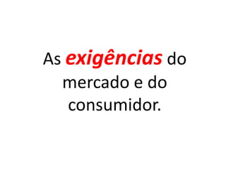 As exigências do
  mercado e do
   consumidor.
 