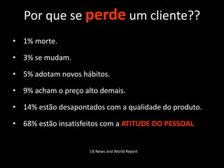 Por que se perde um cliente??
• 1% morte.

• 3% se mudam.

• 5% adotam novos hábitos.

• 9% acham o preço alto demais.

• 14% estão desapontados com a qualidade do produto.

• 68% estão insatisfeitos com a ATITUDE DO PESSOAL


                     US News and World Report
 