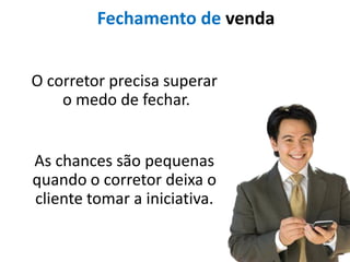 Fechamento de venda


O corretor precisa superar
    o medo de fechar.


As chances são pequenas
quando o corretor deixa o
cliente tomar a iniciativa.
 