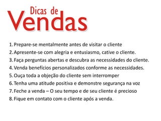 1. Prepare-se mentalmente antes de visitar o cliente
2. Apresente-se com alegria e entusiasmo, cative o cliente.
3. Faça perguntas abertas e descubra as necessidades do cliente.
4. Venda benefícios personalizados conforme as necessidades.
5. Ouça toda a objeção do cliente sem interromper
6. Tenha uma atitude positiva e demonstre segurança na voz
7. Feche a venda – O seu tempo e de seu cliente é precioso
8. Fique em contato com o cliente após a venda.
 