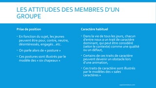 LES ATTITUDES DES MEMBRES D’UN
GROUPE
Prise de position
 En fonction du sujet, les jeunes
peuvent être pour, contre, neutre,
désintéressés, engagés…etc.
 On parle alors de « posture »
 Ces postures sont illustrés par le
modèle des « six chapeaux »
Caractère habituel
 Dans la vie de tous les jours, chacun
d’entre nous a un trait de caractère
dominant, qui peut être considéré
(selon le contexte) comme une qualité
ou un défaut,
 Certains de ces traits de caractère
peuvent devenir un obstacle lors
d’une animation,
 Ces traits de caractère sont illustrés
par le modèles des « sales
caractères »
superanimateurs.com
 
