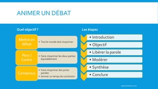 ANIMER UN DÉBAT
Quel objectif ?
• Tout le monde doit s’exprimer
Mettre en
débat
• Faire s’exprimer les deux parties
équitablement
Pour /
Contre
• Faire s’exprimer des porte-
paroles
• Animer un temps de conclusion
Consensus
Les étapes
1 • Introduction
2 • Objectif
3 • Libérer la parole
4 • Modérer
5 • Synthèse
6 • Conclure
superanimateurs.com
 