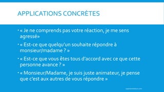« Je ne comprends pas votre réaction, je me sens
agressé»
« Est-ce que quelqu’un souhaite répondre à
monsieur/madame ? »
« Est-ce que vous êtes tous d’accord avec ce que cette
personne avance ? »
« Monsieur/Madame, je suis juste animateur, je pense
que c’est aux autres de vous répondre »
APPLICATIONS CONCRÈTES
superanimateurs.com
 