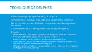 TECHNIQUE DE DELPHES
 Adapté pour un groupe 2 puissance N (4, 8, 16, 32,…);
 Permet d’amener un groupe large à atteindre rapidement un consensus;
 Permet de croiser les idées, les brasser pour produire des idées originales et
innovantes;
 Garanti l’expression et la participation de tou-tes les participant-es;
 Déroulé :
 Individuellement, chaque participant répond à la question posée par l’animateur
 A deux, les participants produisent une réponse combinée
 A quatre, les participants combinent les réponses des deux binômes
 Et ainsi de suite. Lorsque les confrontations deviennent plus larges (8 face à 8) on
demande aux groupes de désigner des délégué-es
 Rallonger légèrement le temps à chaque phase, tout en restant sur des temps assez
courts (5 à 15 minutes par phase)
superanimateurs.com
 