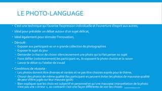 LE PHOTO-LANGUAGE
 C’est une technique qui favorise l’expression individuelle et l’ouverture d’esprit aux autres;
 Idéal pour précéder un débat autour d’un sujet délicat,
 Idéal également pour stimuler l’innovation,
 Déroulé :
 Exposer aux participant-es un e grande collection de photographies
 Exposer le sujet du jour
 Demander à chacun de choisir silencieusement une photo qui lui fait penser au sujet
 Faire défiler (volontairement) les participant-es, ils exposent la photo choisie et la raison
 Lancer le débat ou l’atelier de travail
 Conditions de réussite :
 Les photos doivent être diverses et variées et ne pas être choisies exprès pour le thème,
 Choisir des photos de même qualité (les participant-es peuvent éviter les photos de mauvaise qualité
de peur d’être jugés sur leur mauvais goût)
 Bien expliquer que les choix est subjectif et personnel et qu’une mauvaise interprétation de la photo
n’est pas une « erreur », au contraire c’est une façon différente de voir les choses superanimateurs.com
 