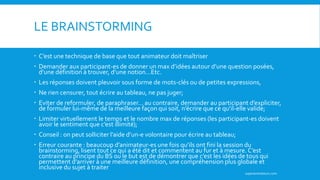 LE BRAINSTORMING
 C’est une technique de base que tout animateur doit maîtriser
 Demander aux participant-es de donner un max d’idées autour d’une question posées,
d’une définition à trouver, d’une notion…Etc.
 Les réponses doivent pleuvoir sous forme de mots-clés ou de petites expressions,
 Ne rien censurer, tout écrire au tableau, ne pas juger;
 Eviter de reformuler, de paraphraser… au contraire, demander au participant d’expliciter,
de formuler lui-même de la meilleure façon qui soit, n’écrire que ce qu’il-elle valide;
 Limiter virtuellement le temps et le nombre max de réponses (les participant-es doivent
avoir le sentiment que c’est illimité);
 Conseil : on peut solliciter l’aide d’un-e volontaire pour écrire au tableau;
 Erreur courante : beaucoup d’animateur-es une fois qu’ils ont fini la session du
brainstorming, lisent tout ce qui a été dit et commentent au fur et à mesure. C’est
contraire au principe du BS ou le but est de démontrer que c’est les idées de tous qui
permettent d’arriver à une meilleure définition, une compréhension plus globale et
inclusive du sujet à traiter
superanimateurs.com
 