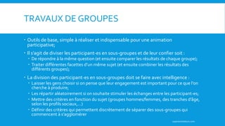 TRAVAUX DE GROUPES
 Outils de base, simple à réaliser et indispensable pour une animation
participative;
 Il s’agit de diviser les participant-es en sous-groupes et de leur confier soit :
 De répondre à la même question (et ensuite comparer les résultats de chaque groupe);
 Traiter différentes facettes d’un même sujet (et ensuite combiner les résultats des
différents groupes);
 La division des participant-es en sous-groupes doit se faire avec intelligence :
 Laisser les gens choisir si on pense que leur engagement est important pour ce que l’on
cherche à produire;
 Les répartir aléatoirement si on souhaite stimuler les échanges entre les participant-es;
 Mettre des critères en fonction du sujet (groupes hommes/femmes, des tranches d’âge,
selon les profils sociaux,…)
 Définir des critères qui permettent discrètement de séparer des sous-groupes qui
commencent à s’agglomérer
superanimateurs.com
 