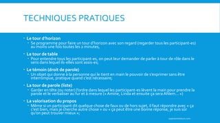 TECHNIQUES PRATIQUES
 Le tour d’horizon
 Se programme pour faire un tour d’horizon avec son regard (regarder tous les participant-es)
au moins une fois toutes les 2 minutes,
 Le tour de table
 Pour entendre tous les participant-es, on peut leur demander de parler à tour de rôle dans le
sens dans lequel ils-elles sont assis-es;
 Le témoin (droit de parole)
 Un objet qui donne à la personne qui le tient en main le pouvoir de s’exprimer sans être
interrompue, pratique quand c’est nécessaire;
 La tour de parole (liste)
 Garder en tête (ou noter) l’ordre dans lequel les participant-es lèvent la main pour prendre la
parole et le verbaliser au fur et à mesure (« Amine, Linda et ensuite ça sera Ahlem… »)
 La valorisation du propos
 Même si un participant dit quelque chose de faux ou de hors sujet, il faut répondre avec « ça
c’est bien, mais je cherche autre chose » ou « ça peut être une bonne réponse, je suis sûr
qu’on peut trouver mieux »;
superanimateurs.com
 