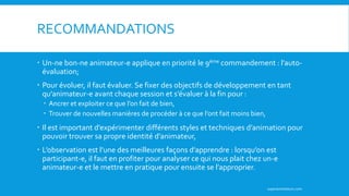 RECOMMANDATIONS
 Un-ne bon-ne animateur-e applique en priorité le 9ème commandement : l’auto-
évaluation;
 Pour évoluer, il faut évaluer. Se fixer des objectifs de développement en tant
qu’animateur-e avant chaque session et s’évaluer à la fin pour :
 Ancrer et exploiter ce que l’on fait de bien,
 Trouver de nouvelles manières de procéder à ce que l’ont fait moins bien,
 Il est important d’expérimenter différents styles et techniques d’animation pour
pouvoir trouver sa propre identité d’animateur,
 L’observation est l’une des meilleures façons d’apprendre : lorsqu’on est
participant-e, il faut en profiter pour analyser ce qui nous plait chez un-e
animateur-e et le mettre en pratique pour ensuite se l’approprier.
superanimateurs.com
 