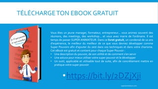 TÉLÉCHARGETON EBOOK GRATUIT
superanimateurs.com
Vous êtes un jeune manager, formateur, entrepreneur... vous animez souvent des
réunions, des meetings, des workshop... et vous avez marre de l'ordinaire. Il est
temps de passer SUPER ANIMATEUR. Dans ce livret gratuit, un condensé de 10 ans
d'expérience, le meilleur du meilleur de ce que vous devriez développer comme
Super Pouvoirs afin d'ajouter du zest dans vos techniques et dans votre charisme.
Cet eBook est gratuit et contient pour chaque Super Pouvoir :
• Une description du pouvoir, de son utilité et de comment s'en servir
• Une astuce pour mieux utiliser votre super pouvoir et le développer
• Un outil, applicable et utilisable tout de suite, afin de concrètement mettre en
pratique votre super pouvoir
•https://bit.ly/2DZjXji
 