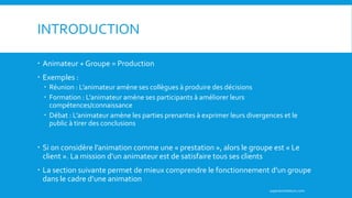 INTRODUCTION
 Animateur + Groupe = Production
 Exemples :
 Réunion : L’animateur amène ses collègues à produire des décisions
 Formation : L’animateur amène ses participants à améliorer leurs
compétences/connaissance
 Débat : L’animateur amène les parties prenantes à exprimer leurs divergences et le
public à tirer des conclusions
 Si on considère l’animation comme une « prestation », alors le groupe est « Le
client ». La mission d’un animateur est de satisfaire tous ses clients
 La section suivante permet de mieux comprendre le fonctionnement d’un groupe
dans le cadre d’une animation
superanimateurs.com
 