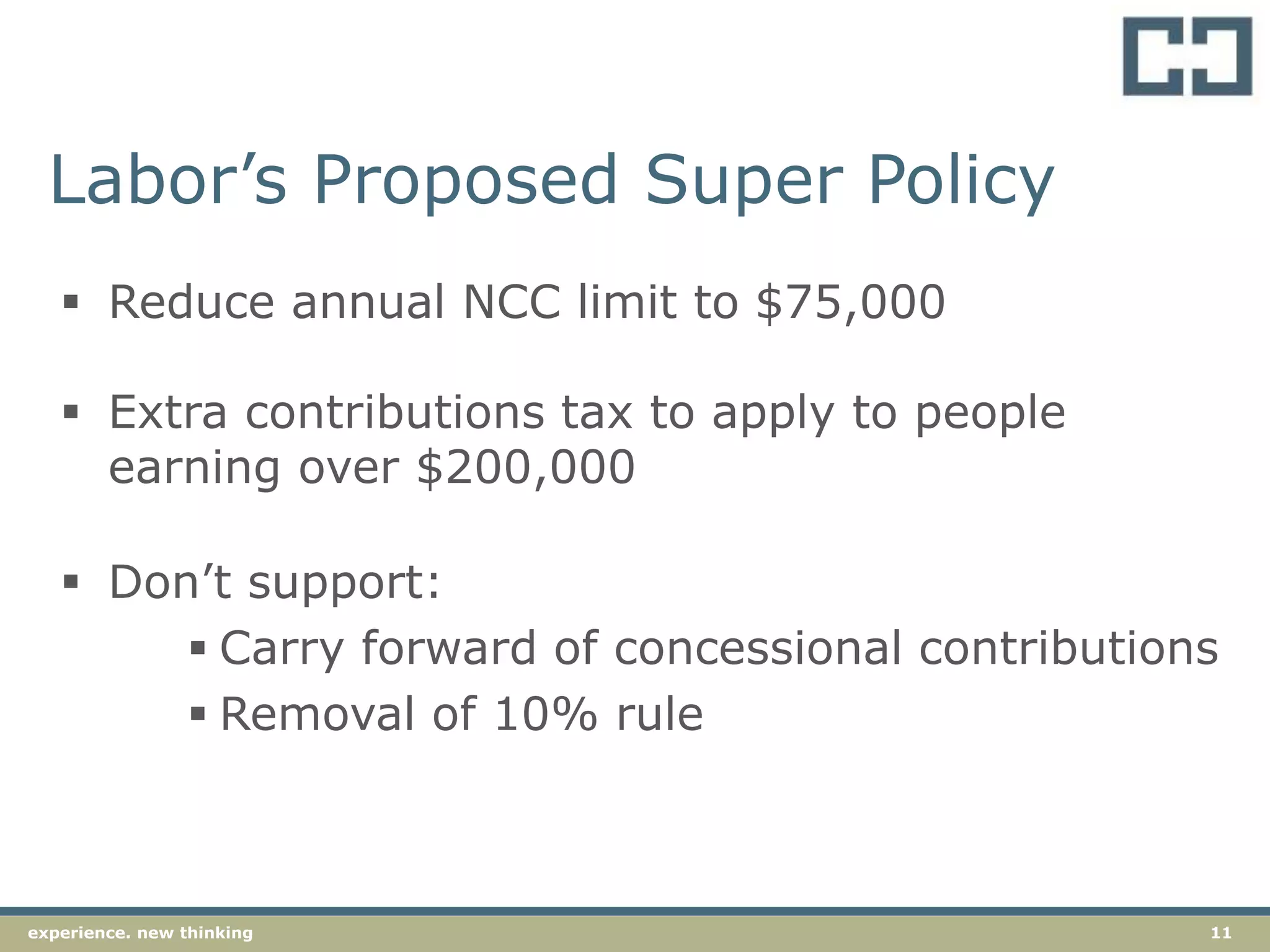11experience. new thinking
Labor’s Proposed Super Policy
 Reduce annual NCC limit to $75,000
 Extra contributions tax to apply to people
earning over $200,000
 Don’t support:
 Carry forward of concessional contributions
 Removal of 10% rule
 