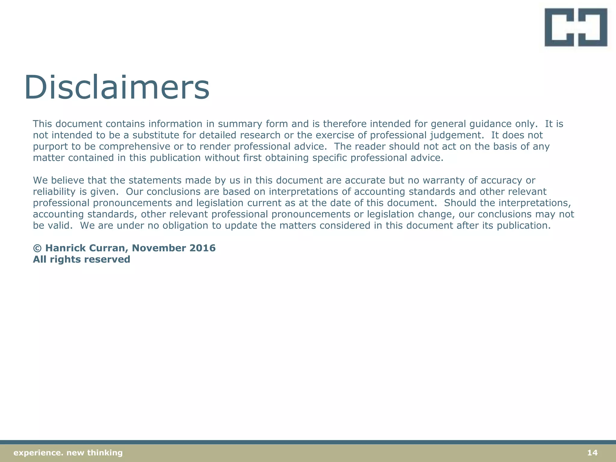 14experience. new thinking
Disclaimers
This document contains information in summary form and is therefore intended for general guidance only. It is
not intended to be a substitute for detailed research or the exercise of professional judgement. It does not
purport to be comprehensive or to render professional advice. The reader should not act on the basis of any
matter contained in this publication without first obtaining specific professional advice.
We believe that the statements made by us in this document are accurate but no warranty of accuracy or
reliability is given. Our conclusions are based on interpretations of accounting standards and other relevant
professional pronouncements and legislation current as at the date of this document. Should the interpretations,
accounting standards, other relevant professional pronouncements or legislation change, our conclusions may not
be valid. We are under no obligation to update the matters considered in this document after its publication.
© Hanrick Curran, November 2016
All rights reserved
 