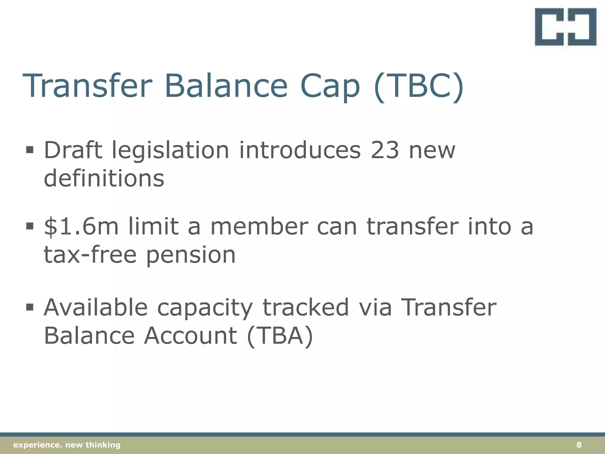 8experience. new thinking
Transfer Balance Cap (TBC)
 Draft legislation introduces 23 new
definitions
 Available capacity tracked via Transfer
Balance Account (TBA)
 $1.6m limit a member can transfer into a
tax-free pension
 