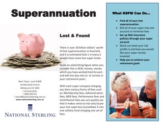 Superannuation                                                              What NSFM Can Do…

                                                                              Find all of your lost
                                                                               superannuation
                                                                              Roll all of your super into one
                                                                               account to minimize fees
                                  Lost & Found                                Set up Risk Insurance
                                                                               policies through your super
                                                                               account
                                                                              Work out what your risk
                                  There is over 18 billion dollars’ worth
                                                                               profile is and how you would
                                  of lost superannuation in Australia
                                                                               like your super money
                                  and it is estimated that 1 in every 2
                                                                               invested
                                  people have some lost super funds.
                                                                              Help you to achieve your
                                                                               retirement goals
                                  Quite an astonishing figure when you
                                  consider this is REAL money, money
                                  which you have worked hard to earn
                                  and will one day rely on to survive in
                                  your retirement years.
    West Tower, Level 9/608
      St Kilda Road Central
                                  With each super company charging
      Melbourne VIC 3004
                                  you their various forms of fees such
         P 03 9533 8555
         F 0466 856 415           as; Membership fees, Administration
E kaned@nationalsterling.com.au   fees, MER fees, Performance fees and
  www.nationalsterling.com.au     Contribution fees you can quickly see
                                  that it makes sense to not only locate
                                  your lost super but consolidate it into
                                  one solitary fund charging one set of
                                  fees.
 
