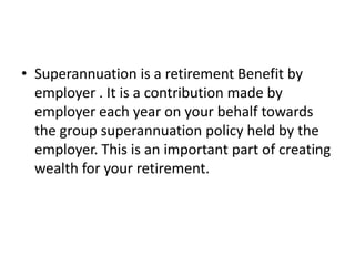Superannuation is a retirement Benefit by employer . It is a contribution made by employer each year on your behalf towards the group superannuation policy held by the employer. This is an important part of creating wealth for your retirement.
