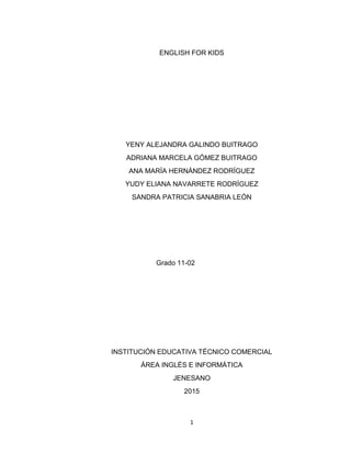 1
ENGLISH FOR KIDS
YENY ALEJANDRA GALINDO BUITRAGO
ADRIANA MARCELA GÓMEZ BUITRAGO
ANA MARÍA HERNÁNDEZ RODRÍGUEZ
YUDY ELIANA NAVARRETE RODRÍGUEZ
SANDRA PATRICIA SANABRIA LEÓN
Grado 11-02
INSTITUCIÓN EDUCATIVA TÉCNICO COMERCIAL
ÁREA INGLÉS E INFORMÁTICA
JENESANO
2015
 