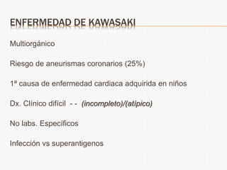 ENFERMEDAD DE KAWASAKI
Multiorgánico
Riesgo de aneurismas coronarios (25%)
1ª causa de enfermedad cardiaca adquirida en niños
Dx. Clínico difícil - - (incompleto)/(atípico)
No labs. Específicos
Infección vs superantigenos
 