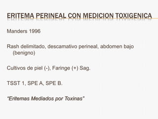 ERITEMA PERINEAL CON MEDICION TOXIGENICA
Manders 1996
Rash delimitado, descamativo perineal, abdomen bajo
(benigno)
Cultivos de piel (-), Faringe (+) Sag.
TSST 1, SPE A, SPE B.
“Eritemas Mediados por Toxinas”
 