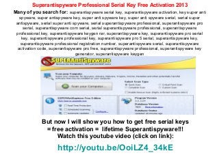 Superantispyware Professional Serial Key Free Activation 2013
Many of you search for: superantispyware serial key, superantispyware activation, key super anti
   spyware, super antispyware key, super anti spyware key, super anti spyware serial, serial super
 antispyware, serial super anti spyware, serial superantispyware professional, superantispyware pro
     serial, superantispyware com serial, serial superantispyware professional, superantispyware
 professional key, superantispyware keygen rar, superantispyware key, superantispyware pro serial
    key, superantispyware professional key, superantispyware pro 5 serial, superantispyware key,
   superantispyware professional registration number, superantispyware serial, superantispyware
  activation code, superantispyware pro free, superantispyware professional, superantispyware key
                                 generator, superantispyware keygen




              But now I will show you how to get free serial keys
               = free activation = lifetime Superantispyware!!!
                   Watch this youtube video (click on link):
                      http://youtu.be/OoiLZ4_34kE
 